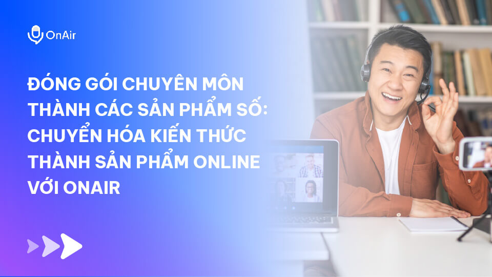 Đóng Gói Chuyên Môn Thành Các Sản Phẩm Số: Chuyển Hóa Kiến Thức Thành Sản Phẩm Online Với OnAir